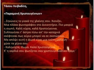 Τάσου Λειβαδίτη,
«Παραμονή Χριστουγέννων»
…Σηκώνεις το γιακά της χλαίνης σου. Χιονίζει.
Μια πλάκα φωνογράφου στο Διοικητήριο. Πιο μακριά
η σιωπή. Καλή νύχτα, καλά Χριστούγεννα.
Συλλογιέσαι τ’ άστρα πίσω απ’ την καταχνιά
σκέφτεσαι πως αύριο μπορεί να σε σκοτώσουν.
Μα απόψε αυτή η φωνή είναι μια τσέπη μάλλινη
χώσε τα χέρια σου.
- Καληνύχτα, Θωμά. Καλά Χριστούγεννα.
Κ’ η καρδιά σου φωτίζεται σαν χριστουγεννιάτικο τζάμι.
 