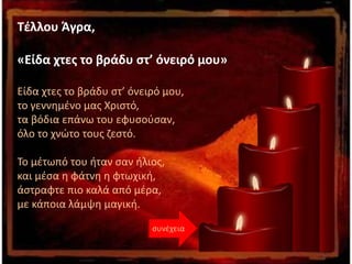 Τέλλου Άγρα,
«Είδα χτες το βράδυ στ’ όνειρό μου»
Είδα χτες το βράδυ στ’ όνειρό μου,
το γεννημένο μας Χριστό,
τα βόδια επάνω του εφυσούσαν,
όλο το χνώτο τους ζεστό.
Το μέτωπό του ήταν σαν ήλιος,
και μέσα η φάτνη η φτωχική,
άστραφτε πιο καλά από μέρα,
με κάποια λάμψη μαγική.
συνέχεια
 