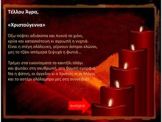 Τέλλου Άγρα,
«Χριστούγεννα»
Όξω πέφτει αδιάκοπα και πυκνὸ το χιόνι,
κρύα και κατασκότεινη κι αγριωπὴ η νυχτιά.
Είναι η στέγη ολόλευκη, γέρνουν άσπροι κλώνοι,
μες το τζάκι απόμερα ξεψυχά η φωτιά...
Τρέμει στα εικονίσματα το καντήλι πλάγι
και φωτάει στη σκυθρωπή, στη θαμπὴ εμορφιά.
Να η φάτνη, οι άγγελοι κι ο Χριστὸς κι οι Μάγοι
και το αστέρι ολόλαμπρο μες στη συννεφιά!
συνέχεια
 