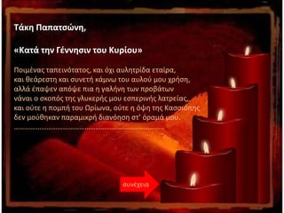 Tάκη Παπατσώνη,
«Κατά την Γέννησιν του Κυρίου»
Ποιμένας ταπεινότατος, και όχι αυλητρίδα εταίρα,
και θεάρεστη και συνετή κάμνω του αυλού μου χρήση,
αλλά έπαψεν απόψε πια η γαλήνη των προβάτων
νάναι ο σκοπός της γλυκερής μου εσπερινής λατρείας,
και ούτε η πομπή του Ωρίωνα, ούτε η όψη της Κασσιόπης
δεν μούθηκαν παραμικρή διανόηση στ’ όραμά μου.
………………………………………………………………………..
συνέχεια
 