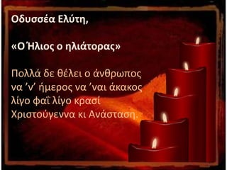 Οδυσσέα Ελύτη,
«Ο Ήλιος ο ηλιάτορας»
Πολλά δε θέλει ο άνθρωπος
να ’ν’ ήμερος να ’ναι άκακος
λίγο φαΐ λίγο κρασί
Χριστούγεννα κι Ανάσταση.
 