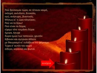 Πού βρίσκομαι τώρα, σε τέτοιον καιρό,
σκληρό, ανένδοτο, δύσκολο,
εγώ, ανήσυχος, βιαστικός.
Μήπως κι’ η ώρα πλησίασε;
Πού να το ξέρω!
Πού είναι τα δώρα;
είχαμε τότε τοιμάσει δώρα
ήμερα, ήσυχα
δώρα ημών των ταπεινών, χρυσόν
λίβανον και σμύρναν άλλοτε
με θαυμασμό κι’ ευλάβεια τού φέρναμε.
Τώρα σ’ αυτόν τον καιρό
σίδερο, κεραυνό και φωτιά.
συνέχεια
 