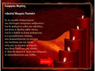 συνέχεια
Γιώργου Βερίτη,
«Δεύτε Ίδωμεν Πιστοί»
Ω, συ μεγάλε Αναμενόμενε
του δύστυχου πεσμένου ανθρώπου!
Για Σε ψαλμοί κι ωδές και σίβυλλες,
για σένα οι θρύλοι κάθε τόπου.
Για Σε ο Δαβίδ τη λύρα ανάκρουσε,
κι ο μεγαλόπνοος Ησαΐας,
που διασκελίζοντας τα σύνορα
της Ιουδαίας και της Ασίας,
στης γης τα πέρατα το κήρυξε,
πως θειο Παιδί για μας εδόθη,
π’ όλοι θα βρουν σ’ Αυτό την πλήρωση
οι πανανθρώπινοι μας πόθοι.
 