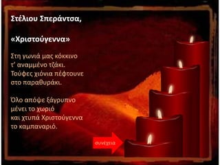 Στέλιου Σπεράντσα,
«Χριστούγεννα»
Στη γωνιά μας κόκκινο
τ’ αναμμένο τζάκι.
Τούφες χιόνια πέφτουνε
στο παραθυράκι.
Όλο απόψε ξάγρυπνο
μένει το χωριό
και χτυπά Χριστούγεννα
το καμπαναριό.
συνέχεια
 