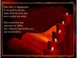 Έλα, Εσύ, π’ Αρχάγγελοι
σ’ ανυμνούν απόψε,
πάρε από την πίτα μας
που ευωδιά και κόψε.
Έλα κι γωνίτσα μας
καρτερεί να ‘ρθεις.
Σου ‘στρωσα Χριστούλη μου
για να ζεσταθείς.
 