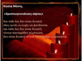 Κώστα Μόντη,
«Χριστουγεννιάτικες κάρτες»
Και πάλι λες δεν είναι δυνατό
όλες αυτές οι ευχές να ψεύδονται
και πάλι λες δεν είναι δυνατή
τέτοια πανταχόθεν σύμπτωση,
δεν είναι δυνατή τέτοια πανταχόθεν συμπαιγνία.
 