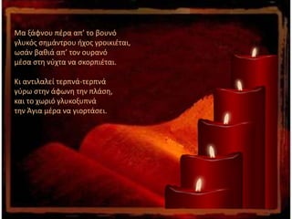 Μα ξάφνου πέρα απ’ το βουνό
γλυκός σημάντρου ήχος γροικιέται,
ωσάν βαθιά απ’ τον ουρανό
μέσα στη νύχτα να σκορπιέται.
Κι αντιλαλεί τερπνά-τερπνά
γύρω στην άφωνη την πλάση,
και το χωριό γλυκοξυπνά
την Άγια μέρα να γιορτάσει.
 