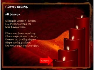 συνέχεια
Γιώργου Θέμελη,
«Η φάτνη»
Μέσα μας γίνεται η Γέννηση.
Έξω στέκει το σχήμα της –
Μας φανερώνεται.
Εδώ που στήσαμε τη φάτνη,
Εδώ που κρεμάσανε το άστρο,
Είναι σα μια μεγάλη πέτρα –
Πέτρα υψηλή, μετέωρη.
Ένα πυκνό σημείο αιωνιότητας.
 