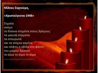 Μίλτου Σαχτούρη,
«Χριστούγεννα 1948»
Σημαία
ακόμη
τα δίκανα στημένα στους δρόμους
τα μαγικά σύρματα
τα σταυρωτά
και τα σπίρτα καμένα
και πέφτει η οβίδα στη φάτνη
του μικρού Χριστού
το αίμα το αίμα το αίμα
…………………………………..
 