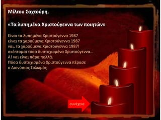 Μίλτου Σαχτούρη,
«Τα λυπημένα Χριστούγεννα των ποιητών»
Είναι τα λυπημένα Χριστούγεννα 1987
είναι τα χαρούμενα Χριστούγεννα 1987
ναι, τα χαρούμενα Χριστούγεννα 1987!
σκέπτομαι τόσα δυστυχισμένα Χριστούγεννα…
Α! ναι είναι πάρα πολλά.
Πόσα δυστυχισμένα Χριστούγεννα πέρασε
ο Διονύσιος Σολωμός
συνέχεια
 