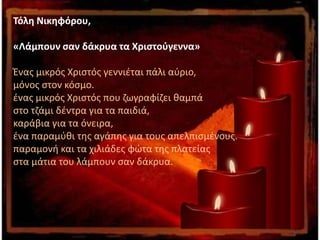 Τόλη Νικηφόρου,
«Λάμπουν σαν δάκρυα τα Χριστούγεννα»
Ένας μικρός Χριστός γεννιέται πάλι αύριο,
μόνος στον κόσμο.
ένας μικρός Χριστός που ζωγραφίζει θαμπά
στο τζάμι δέντρα για τα παιδιά,
καράβια για τα όνειρα,
ένα παραμύθι της αγάπης για τους απελπισμένους.
παραμονή και τα χιλιάδες φώτα της πλατείας
στα μάτια του λάμπουν σαν δάκρυα.
 