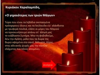 Κυριάκου Χαραλαμπίδη,
«Ο γηραιότερος των τριών Μάγων»
Τώρα που είναι τα λιβάδια σκεπασμένα
πρόσχαρους ήλιους και τα λούλουδα είν᾽ ολάνθιστα
με τρυφερά πουλιά, ελάτε οι μέρες του Μαγιού
να προσκυνήσουμε απάνω στ᾽ άλογά μας
το νιόβλαστο Σωτήρα. Μην τη φοβηθούμε,
λέω την Αγάπη, μόλο που τα δώρα της
θωρώ αφημένα στο σανό. Άλλωστε, Κύριε,
στης αδειανής ψυχής μας την κασέλα
ελάχιστος πια πόνος απομένει.
συνέχεια
 