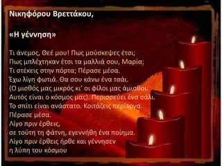 Νικηφόρου Βρεττάκου,
«Η γέννηση»
Τι άνεμος, Θεέ μου! Πως μούσκεψες έτσι;
Πως μπλέχτηκαν έτσι τα μαλλιά σου, Μαρία;
Τι στέκεις στην πόρτα; Πέρασε μέσα.
Έχω λίγη φωτιά. Θα σου κάνω ένα τσάι.
(Ο μισθός μας μικρός κι’ οι φίλοι μας άμισθοι.
Αυτός είναι ο κόσμος μας). Περισσεύει ένα σάλι.
Το σπίτι είναι ανάστατο. Κοιτάζεις περίεργα.
Πέρασε μέσα.
Λίγο πριν έρθεις,
σε τούτη τη φάτνη, εγεννήθη ένα ποίημα.
Λίγο πριν έρθεις ήρθε και γέννησεν
η λύπη του κόσμου
 