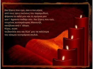 Και ξέρεις που εγώ, σαν ο πιο γέρος
από τους τρεις εκείνους του παραμυθιού,
φόρεσα τα καλά μου και τη σμύρνα μου
για τ᾽ άχραντο ποδάρι σου. Και ξέρεις που εγώ,
ντυμένος αυτοκράτορας Μανουήλ,
κατέβηκα από τ᾽ άλογο.
Κύριε, σώσε
το βασιλέα σου και δώσ᾽ μου τα καλύτερα
του κόσμου κυνηγάρικα σκυλιά.
 