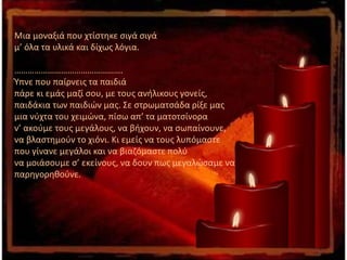 Μια μοναξιά που χτίστηκε σιγά σιγά
μ’ όλα τα υλικά και δίχως λόγια.
………………………………………….
Ύπνε που παίρνεις τα παιδιά
πάρε κι εμάς μαζί σου, με τους ανήλικους γονείς,
παιδάκια των παιδιών μας. Σε στρωματσάδα ρίξε μας
μια νύχτα του χειμώνα, πίσω απ’ τα ματοτσίνορα
ν’ ακούμε τους μεγάλους, να βήχουν, να σωπαίνουνε,
να βλαστημούν το χιόνι. Κι εμείς να τους λυπόμαστε
που γίνανε μεγάλοι και να βιαζόμαστε πολύ
να μοιάσουμε σ’ εκείνους, να δουν πως μεγαλώσαμε να
παρηγορηθούνε.
 