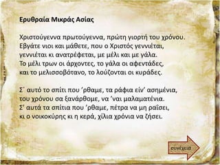 Ερυθραία Μικράς Ασίας
Χριστούγεννα πρωτούγεννα, πρώτη γιορτή του χρόνου.
Εβγάτε νιοι και μάθετε, που ο Χριστός γεννιέται,
γεννιέται κι ανατρέφεται, με μέλι και με γάλα.
Το μέλι τρων οι άρχοντες, το γάλα οι αφεντάδες,
και το μελισσοβότανο, το λούζονται οι κυράδες.
Σ΄ αυτό το σπίτι που ’ρθαμε, τα ράφια είν’ ασημένια,
του χρόνου σα ξανάρθομε, να ’ναι μαλαματένια.
Σ’ αυτά τα σπίτια που ’ρθαμε, πέτρα να μη ραΐσει,
κι ο νοικοκύρης κι η κερά, χίλια χρόνια να ζήσει.
συνέχεια
 