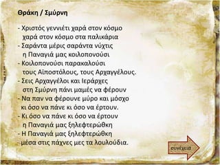 Θράκη / Σμύρνη
- Χριστός γεννιέτι χαρά στον κόσμο
χαρά στον κόσμο στα παλικάρια
- Σαράντα μέρις σαράντα νύχτις
η Παναγιά μας κοιλοπονούσι
- Κοιλοπονούσι παρακαλούσι
τους Αϊποστόλους, τους Αρχαγγέλους.
- Σεις Αρχαγγέλοι και Ιεράρχες
στη Σμύρνη πάνι μαμές να φέρουν
- Να παν να φέρουνε μύρο και μόσχο
κι όσο να πάνε κι όσο να έρτουν.
- Κι όσο να πάνε κι όσο να έρτουν
η Παναγιά μας ξηλεφτερώθκη
- Η Παναγιά μας ξηλεφτερώθκη
μέσα στις πάχνες μες τα λουλούδια.
συνέχεια
 