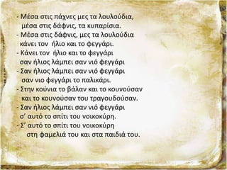 - Μέσα στις πάχνες μες τα λουλούδια,
μέσα στις δάφνις, τα κυπαρίσια.
- Μέσα στις δάφνις, μες τα λουλούδια
κάνει τον ήλιο και το φεγγάρι.
- Κάνει τον ήλιο και το φεγγάρι
σαν ήλιος λάμπει σαν νιό φεγγάρι
- Σαν ήλιος λάμπει σαν νιό φεγγάρι
σαν νιο φεγγάρι το παλικάρι.
- Στην κούνια το βάλαν και το κουνούσαν
και το κουνούσαν του τραγουδούσαν.
- Σαν ήλιος λάμπει σαν νιό φεγγάρι
σ’ αυτό το σπίτι του νοικοκύρη.
- Σ’ αυτό το σπίτι του νοικοκύρη
στη φαμελιά του και στα παιδιά του.
 
