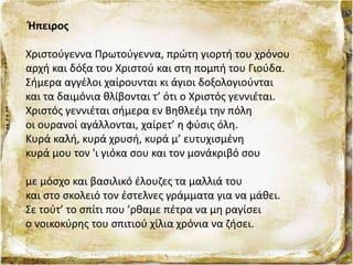 Ήπειρος
Χριστούγεννα Πρωτούγεννα, πρώτη γιορτή του χρόνου
αρχή και δόξα του Χριστού και στη πομπή του Γιούδα.
Σήμερα αγγέλοι χαίρουνται κι άγιοι δοξολογιούνται
και τα δαιμόνια θλίβονται τ’ ότι ο Χριστός γεννιέται.
Χριστός γεννιέται σήμερα εν Βηθλεέμ την πόλη
οι ουρανοί αγάλλονται, χαίρετ’ η φύσις όλη.
Κυρά καλή, κυρά χρυσή, κυρά μ’ ευτυχισμένη
κυρά μου τον 'ι γιόκα σου και τον μονάκριβό σου
με μόσχο και βασιλικό έλουζες τα μαλλιά του
και στο σκολειό τον έστελνες γράμματα για να μάθει.
Σε τούτ’ το σπίτι που ’ρθαμε πέτρα να μη ραγίσει
ο νοικοκύρης του σπιτιού χίλια χρόνια να ζήσει.
 