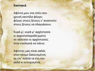 Καστοριά
Αφέντη μου στο σπίτι σου
χρυσή καντήλα φέγγει
φέγγει στους ξένους ν’ αναπνούν
στους ξένους να πλαγιάσουν.
Κυρά μ’, κυρά μ’ αρχόντισσα
κι αρχοντοπαραδειγμένη
σε κάλεσαν οι αρχόντισσες
στην εκκλησιά να πάενε.
Αφέντης μας είναι καλός
στον κόσμο ξακουσμένος
ας είν’ πολλά τα έτη του
καλά κι ευτυχισμένα.
 