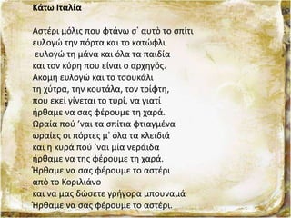 Κάτω Ιταλία
Αστέρι μόλις που φτάνω σ᾿ αυτὸ το σπίτι
ευλογώ την πόρτα και το κατώφλι
ευλογώ τη μάνα και όλα τα παιδία
και τον κύρη που είναι ο αρχηγός.
Ακόμη ευλογώ και το τσουκάλι
τη χύτρα, την κουτάλα, τον τρίφτη,
που εκεί γίνεται το τυρί, να γιατί
ήρθαμε να σας φέρουμε τη χαρά.
Ωραία πού ’ναι τα σπίτια φτιαγμένα
ωραίες οι πόρτες μ᾿ όλα τα κλειδιά
και η κυρά πού ’ναι μία νεράιδα
ήρθαμε να της φέρουμε τη χαρά.
Ήρθαμε να σας φέρουμε το αστέρι
απὸ το Κοριλιάνο
και να μας δώσετε γρήγορα μπουναμά
Ήρθαμε να σας φέρουμε το αστέρι.
 