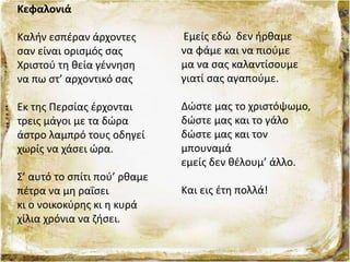 Κεφαλονιά
Καλήν εσπέραν άρχοντες
σαν είναι ορισμός σας
Χριστού τη θεία γέννηση
να πω στ’ αρχοντικό σας
Εκ της Περσίας έρχονται
τρεις μάγοι με τα δώρα
άστρο λαμπρό τους οδηγεί
χωρίς να χάσει ώρα.
Σ’ αυτό το σπίτι πού’ ρθαμε
πέτρα να μη ραΐσει
κι ο νοικοκύρης κι η κυρά
χίλια χρόνια να ζήσει.
Εμείς εδώ δεν ήρθαμε
να φάμε και να πιούμε
μα να σας καλαντίσουμε
γιατί σας αγαπούμε.
Δώστε μας το χριστόψωμο,
δώστε μας και το γάλο
δώστε μας και τον
μπουναμά
εμείς δεν θέλουμ’ άλλο.
Και εις έτη πολλά!
 