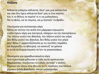 Κοζάνη
Κόλιαντα μπάμπω κόλιαντα, δώσ’ μας μια κολιαντίνα
και σαν δεν έχεις κόλιαντα δώσ’ μας κι ένα κορίτσι.
Και τι το θέλεις το κορίτσ’ κι τι να μολογήσεις.
Να το φιλώ, να το τσιμπώ, να μι ζησταίν’ το βράδυ.
Παινέματα για ανύπαντρη κόρη
Μέσα σε τούτην την αυλή στο μάρμαρο στρωμένη
ν-εδώ έχουν κόρη για παντρειά, πάσχουν να την παντρέψουν.
Την τάζουν γιο(ν) του βασιλιά, την τάζουν γιο(ν) του ρήγα
Δεν θέλω γιο(ν) του βασιλιά, δεν θέλω γιο(ν) του ρήγα
μον’ θέλω τ’ αρχοντό(ϊ)πουλο μι τις πουλλές παράδες
να δερμονίζει το φλουριά, να κοσκινίζ’ τα γρόσια
κι αυτά τα δερμονίσματα τα λεν τα ρογκατσάρια.
Παινέματα για αρραβωνιασμένη κόρη
Δυό πιριστέρια μάλωναν κι πάλι αυτά αγαπιώνταν
θαμάζωνταν, λογίζονταν το (ι)πώς να πιάσ’ ν-αγάπη.
Ρίχνουν τον ήλιου στα ιβουνά, κι τ’ς πέρδικες στα πλάγια
ρίχνουν ψιλόν βασιλικόν, σπυρί μαργαριτάρι.
 