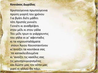 Κονιάκος Δωρίδας
Χριστούγεννα πρωτούγεννα
πρώτη γιορτή του χρόνου
Για βγάτι διέτι μάθιτι
τότι Χριστός γιννιέτι
Γιννιέτι κι αναθρέφιτι
στου μέλι κι στου γάλα
Του μέλι τρων οι γιάρχουντις
του γάλα οι γι’ αφενταδις
κι τα κηρουσταλάματα
στουν Άγιου Κουνοταντίνου
κι'ανοίξτι τα κουτάκια σας
τα κατακλειδουμένα
κι ’ανοίξτι τις κασέλις σας
τις μουσχουμυρισμένις
και δώστε μας τον κόπο μας
γιατί κι αλλού θα πάμι.
 