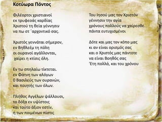 Κοτύωρα Πόντος
Φιλέορτοι χριστιανοί
εκ τρυφεοάς καρδίας
Χριστού τη θεία γέννησιν
να πω στ ΄αρχοντικό σας.
Χριστός γεννάται σήμερον,
εν Βηθλεέμ τη πόλη
οι ουρανοί αγάλλονται,
χαίρει η κτίσις όλη.
Εν τω σπηλαίω τίκτεται.
εν Φάτνη των αλόγων
0 Βασιλεύς των ουρανών,
και ποιητής των όλων.
Πλήθος Αγγέλων ψάλλουσι,
το δόξα εν υψίστοις
και τούτο άξιον εστίν,
η των ποιμένων πίστις
Του Ιησού μας τον Χριστόν
γέννησιν την αγία
χρόνους πολλούς να χαίρεσθε.
πάντα ευτυχισμένοι
Δότε και μας τον κόπο μας
κι αν είναι ορισμός σας
και ο Χριστός μας πάντοτε
να είναι Βοηθός σας
'Ετη πολλά, και του χρόνου
 