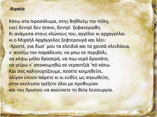 Αιγαίο
Κάτω στα Ιεροσόλυμα, στης Βηθλεὲμ την πόλη,
εκεί δεντρὶ δεν ήτανε, δεντρὶ ξεφανερώθη.
Κι ανάμεσα στους κλώνους του, αγγέλοι κι αρχαγγέλοι
κι ο Μιχαὴλ Αρχάγγελος ξεφτερουγά και λέει:
-Χριστέ, για δωσ᾿ μου τα κλειδιὰ και τα χρυσὰ κλειδάκια,
ν᾿ ανοίξω τον παράδεισο, να μπω σε περιβόλι,
να κόψω μήλο δροσερό, να πιω νερό δροσάτο,
να γείρω ν᾿ αποκοιμηθώ σε νεραντζιὰ ’πὸ κάτω.
Και σας καληνυχτίζουμε, πεσέτε κοιμηθείτε,
ολίγον ύπνον πάρετε κι κι ευθὺς ως σηκωθείτε,
στην εκκλησία τρέξετε όλοι με προθυμίαν
και του Χριστού να ακούσετε τη θεία λειτουργία.
 