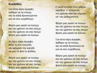 Κυκλάδες
Για σένα κόρη όμορφη
ήρθαμε να τα πούμε,
και τα καλά Χριστούγεννα
για να σου ευχηθούμε.
Φέρτε μας κρασί να πιούμε
και του χρόνου να σας πούμε,
και του χρόνου να σας πούμε
φέρτε μας κρασί να πιούμε.
Αν έχεις κόρη όμορφη
βάλε τη στο τσιμπίδι,
και κρέμασε την αψηλά
να μην τη φαν οι ψύλλοι.
Φέρτε μας κρασί να πιούμε
και του χρόνου να σας πούμε,
και του χρόνου να σας πούμε
φέρτε μας κρασί να πιούμε.
Σ’ αυτό το σπίτι που ’ρθαμε
καράβια `ν’ ασημένια,
του χρόνου σαν και σήμερα
να ’ναι μαλαματένια.
Φέρτε μας κρασί να πιούμε
και του χρόνου να σας πούμε,
και του χρόνου να σας πούμε
φέρτε μας κρασί να πιούμε.
Για σένα κόρη όμορφη
ήρθαμε να τα πούμε,
και τα καλά Χριστούγεννα
για να σου ευχηθούμε.
Φέρτε μας κρασί να πιούμε
και του χρόνου να σας πούμε,
και του χρόνου να σας πούμε
φέρτε μας κρασί να πιούμε.
 