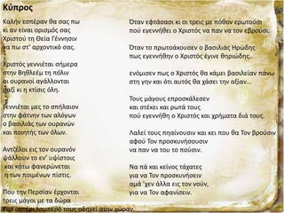Κύπρος
Καλήν εσπέραν θα σας πω
κι αν είναι ορισμός σας
Χριστού τη Θεία Γέννησιν
να πω στ’ αρχοντικό σας.
Χριστός γεννιέται σήμερα
στην Βηθλεέμ τη πόλιν
οι ουρανοί αγάλλονται
μαζί κι η κτίσις όλη.
Γεννιέται μες το σπήλαιον
στην φάτνην των αλόγων
ο βασιλιάς των ουρανών
και ποιητής των όλων.
Αντζέλοι εις τον ουρανόν
ψάλλουν το εν’ υψίστοις
και κάτω φανερώνεται
η των ποιμένων πίστις.
Που την Περσίαν έρχονται
τρεις μάγοι με τα δώρα
ένα αστέρι λαμπερό τους οδηγεί στην χώραν.
Όταν εφτάσασι κι οι τρεις με πόθον ερωτούσι
πού εγεννήθει ο Χριστός να παν να τον εβρούσι.
Όταν το πρωτοάκουσεν ο βασιλιάς Ηρώδης
πως εγεννήθην ο Χριστός έγινε θηριώδης..
ενόμισεν πως ο Χριστός θα κάμει βασιλείαν πάνω
στη γην και ότι αυτός θα χάσει την αξίαν…
Τους μάγους επροσκάλεσεν
και στέκει και ρωτά τους
πού εγεννήθη ο Χριστός και χρήματα διά τους.
Λαλεί τους πηαίνουσιν και κει που θα Τον βρούσιν
αφού Τον προσκυνήσουσιν
να παν να του το πούσιν.
Να πά και κείνος τάχατες
για να Τον προσκυνήσειν
αμά ’χεν άλλα εις τον νούν,
για να Τον αφανίσειν.
 
