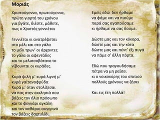 Μοριάς
Χριστούγεννα, πρωτούγεννα,
πρώτη γιορτή του χρόνου
για βγάτε, διέστε, μάθετε,
πως ο Χριστός γεννιέται
Γεννιέται κι ανατρέφεται
στο μέλι και στο γάλα
το μέλι τρων’ οι άρχοντες
το γάλα οι αφεντάδες
και το μελισσοβότανο το
νίβουνται οι κυράδες.
Κυρά ψιλή μ’ κυρά λιγνή μ’
κυρά γαϊτανοφρύδα
Κυρά μ’ όταν στολίζεσαι
να πας στην εκκλησιά σου
βάζεις τον ήλιο πρόσωπο
και το φεγγάρι αγκάλη
και τον καθάριο αυγερινό
τον βάζεις δαχτυλίδι.
Εμείς εδώ δεν ήρθαμε
να φάμε και να πιούμε
παρά σας αγαπούσαμε
κι ήρθαμε να σας δούμε.
Δώστε μας και τον κόκορα,
δώστε μας και την κότα
δώστε μας και πέντ’ έξι αυγά
να πάμε σ’ άλλη πόρτα.
Εδώ που τραγουδήσαμε
πέτρα να μη ραΐσει
κι ο νοικοκύρης του σπιτιού
πολλούς χρόνους να ζήσει
Και εις έτη πολλά!
 