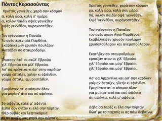 Πόντος Κερασούντας
Χριστός γεννέθεν, χαρά σον κόσμον
α, καλή ώρα, καλή σ' ημέρα
α, καλόν παιδίν οψές γεννέθεν
οψές γεννέθεν, ουρανοστάθεν.
Τον εγέννεσεν η Παναΐα
Το ανέστεσεν αϊά Παρθένα.
Εκαβάλκεψεν χρυσόν πουλάριν
εκατήβεν σο σταυροδρόμι.
Έπιασαν άτό' οι σκύλ' Εβραίοι
χίλ' Εβραίοι και μίλ' Εβραίοι.
Ασ' σα κρέντικα κι άσ' στην καρδίαν
γαίμα έσταξεν, χολήν κι εφάνθεν.
γαίμα έσταξε, εμυροστάθεν.
Εμυρίστεν ατ' ο κόσμον όλον
για μυρίστ' άτό και σύ αφέντα.
Σύ αφέντα, καλέ μ' αφέντα
έμπα σoν οντάν κι ελά σην πόρταν.
Φέρ ουβάς και λεφτοκάρυα.
Κι αν ανοί'ς μας χαρά σην πόρτα'ς.
Χριστός γεννέθεν, χαρά σον κόσμον
χα, καλή ώρα, καλή σου μέρα.
Χα, καλόν παιδίν οψέ 'γεννέθεν.
Οψέ 'γεννέθεν, ουράνοστάθεν.
Τον εγέννεσεν η Παναΐαν
τον ανέστησεν Αγιά-Παρθένος.
Εκαβάλκεψεν χρυσόν πουλάριν
χρυσοπούλαρον και ανεμοπούλαρον.
Εκατήβεν σο σταυροδρόμιν
ερπαξαν ατον οι χίλ' Εβραίοι
χιλ' Εβραίοι και μύρ' Εβραίοι
χίλ' Εβραίοι και μύρ' Εβραίοι.
Ασ' σα Αρχαντίκα και ασ' σην καρδίαν
γαίμαν έσταξεν, γλεήν κι εφάνθεν.
Εμυρίστεν ατ' ο κόσμον όλον
για μυρίστ' ατό και εσύ αφέντα
άη αφέντα, καλέ μ' αφέντα.
Δέβα σο ταρέζ κι έλα σην πόρταν
δώσ' με το παχτσίς κι ας πάω δεβαίνω.
 