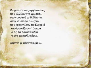 Φέγγει και τοις αρχόντισσες
που κλώθουν το χρυσάφι
στον ουρανό το διάζονται
στον κάμπο το τυλίζουν
που κοσκινίζουν τα φλουριά
και δρυονίζουν τ' άσπρα
κι ας’ τα ποκοσκίνιδια
κέρνα τα παλληκάρια.
Αφέντη μ' αφεντάκι μου…
 