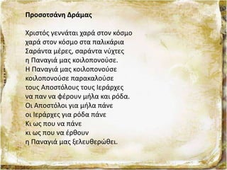 Προσοτσάνη Δράμας
Χριστός γεννάται χαρά στον κόσμο
χαρά στον κόσμο στα παλικάρια
Σαράντα μέρες, σαράντα νύχτες
η Παναγιά μας κοιλοπονούσε.
Η Παναγιά μας κοιλοπονούσε
κοιλοπονούσε παρακαλούσε
τους Αποστόλους τους Ιεράρχες
να παν να φέρουν μήλα και ρόδα.
Οι Αποστόλοι για μήλα πάνε
οι Ιεράρχες για ρόδα πάνε
Κι ως που να πάνε
κι ως που να έρθουν
η Παναγιά μας ξελευθερώθει.
 