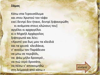 Σάμος
Κάτω στα Γερουσόλυμα
και στου Χριστού τον τάφο
εκεί δεντρί δεν ήτανε, δεντρί ξεφανερώθη
κι ανάμεσα στους κλώνους του]
αγγέλοι κι αρχαγγέλοι
κι ο Μιχαήλ Αρχάγγελος
ξεφτερωτά και λέει:
«Χριστέ για δως μου τα κλειδιά
και τα χρυσά κλειδάκια,
ν’ ανοίξω τον Παράδεισο
να μπω σε περιβόλι,
να φάω μήλο δροσερό ,
να πιώ νερό δροσάτο,
να πέσω ν’ αποκοιμηθώ
στη λεϊμονιά από κάτω.»
συνέχεια
 