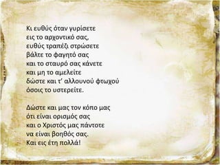 Κι ευθύς όταν γυρίσετε
εις το αρχοντικό σας,
ευθύς τραπέζι στρώσετε
βάλτε το φαγητό σας
και το σταυρό σας κάνετε
και μη το αμελείτε
δώστε και τ’ αλλουνού φτωχού
όσοις το υστερείτε.
Δώστε και μας τον κόπο μας
ότι είναι ορισμός σας
και ο Χριστός μας πάντοτε
να είναι βοηθός σας.
Και εις έτη πολλά!
 