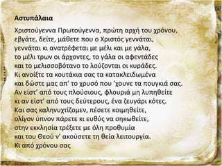 Αστυπάλαια
Xριστούγεννα Πρωτούγεννα, πρώτη αρχή του χρόνου,
εβγάτε, δείτε, μάθετε που ο Xριστός γεννάται,
γεννάται κι ανατρέφεται με μέλι και με γάλα,
το μέλι τρων οι άρχοντες, το γάλα οι αφεντάδες
και το μελισσοβότανο το λούζονται οι κυράδες.
Kι ανοίξτε τα κουτάκια σας τα κατακλειδωμένα
και δώστε μας απ’ το χρυσό που ’χουνε τα πουγκιά σας.
Αν είστ’ από τους πλούσιους, φλουριά μη λυπηθείτε
κι αν είστ’ από τους δεύτερους, ένα ζευγάρι κότες.
Kαι σας καληνυχτίζομεν, πέσετε κοιμηθείτε,
ολίγον ύπνον πάρετε κι ευθύς να σηκωθείτε,
στην εκκλησία τρέξετε με όλη προθυμία
και του Θεού ν’ ακούσετε τη θεία λειτουργία.
Kι από χρόνου σας
 