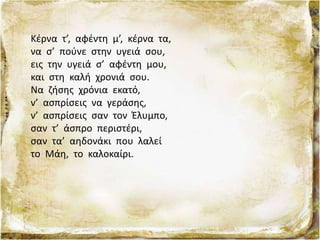 Κέρνα τ’, αφέντη μ’, κέρνα τα,
να σ’ πούνε στην υγειά σου,
εις την υγειά σ’ αφέντη μου,
και στη καλή χρονιά σου.
Να ζήσης χρόνια εκατό,
ν’ ασπρίσεις να γεράσης,
ν’ ασπρίσεις σαν τον Έλυμπο,
σαν τ’ άσπρο περιστέρι,
σαν τα’ αηδονάκι που λαλεί
το Μάη, το καλοκαίρι.
 