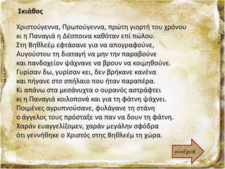 Σκιάθος
Χριστούγεννα, Πρωτούγεννα, πρώτη γιορτή του χρόνου
κι η Παναγιά η Δέσποινα καθόταν επί πώλου.
Στη Βηθλεέμ εφτάσανε για να απογραφούνε,
Αυγούστου τη διαταγή να μην την παραβούνε
και πανδοχείον ψάχνανε να βρουν να κοιμηθούνε.
Γυρίσαν δω, γυρίσαν κει, δεν βρήκανε κανένα
και πήγανε στο σπήλαιο που ήταν παραπέρα.
Κι απάνω στα μεσάνυχτα ο ουρανός αστράφτει
κι η Παναγιά κοιλοπονά και για τη φάτνη ψάχνει.
Ποιμένες αγρυπνούσανε, φυλάγανε τη στάνη
ο άγγελος τους πρόσταξε να παν να δουν τη φάτνη.
Χαράν ευαγγελίζομεν, χαράν μεγάλην σφόδρα
ότι γεννήθηκε ο Χριστός στης Βηθλεέμ τη χώρα.
συνέχεια
 