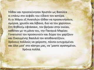 Ήλθαν και προσεκύνησαν Χριστόν ως Βασιλέα
κι επάνω στο κεφάλι του είδανε τον αστέρα.
Κι οι Μάγοι εξ Ανατολών ήλθαν να προσκυνήσουν,
σμύρνα, χρυσόν και λίβανο, δια να του χαρίσουν.
Στη Βηθλεέμ εφτάσανε, τον βρήκαν στην οικίαν,
καθόταν με τη μάνα του, την Παναγιά Μαρίαν.
Γονατιστοί τον προσκυνούν και δώρα του χαρίζουν
και Οικουμένης Βασιλιά τον αποθανατίζουν.
Χρόνους πολλούς να χαίρεστε, πάντα ευτυχισμένοι
και όλοι μεσ’ στο κάστρο μας, να ’μαστε αγαπημένοι.
Χρόνια πολλά.
 