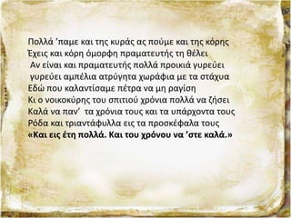 Πολλά ’παμε και της κυράς ας πούμε και της κόρης
Έχεις και κόρη όμορφη πραματευτής τη θέλει
Αν είναι και πραματευτής πολλά προικιά γυρεύει
γυρεύει αμπέλια ατρύγητα χωράφια με τα στάχυα
Εδώ που καλαντίσαμε πέτρα να μη ραγίση
Κι ο νοικοκύρης του σπιτιού χρόνια πολλά να ζήσει
Καλά να παν’ τα χρόνια τους και τα υπάρχοντα τους
Ρόδα και τριαντάφυλλα εις τα προσκέφαλα τους
«Και εις έτη πολλά. Και του χρόνου να ’στε καλά.»
 