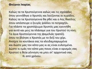 Φούρνοι Ικαρίας
Καλώς τα τα Χριστούγεννα καλώς και τις σχολάδες
όπου γεννήθηκε ο Χριστός και λούζονται οι κυράδες.
Καλώς τα τα Χριστούγεννα θα ρθεί και ο Αης Βασίλης
όπου απόσπειρε ο ζευγάς ψάλλει το πετραχήλι.
Για πλάστε τα χριστόψωμα Χριστός μας εγεννήθη
για αυτό και μεις τα πλάσαμε για του Χριστού τη νίκη.
Τα άγια Χριστούγεννα της φαμελιάς τραπέζι
όπου το βλόησε ο Χριστός με το δεξί του χέρι.
Ανοίχτε τα κουτάκια σας τα κλειδαμπαρωμένα
και δώστε μας τον κόπο μας κι ας είναι ευλοημένα.
Δώστε κι εμάς τον κόπο μας ποιος είναι ο ορισμός σας
Χριστού η θεία γέννηση να μπει στ’ αρχοντικό σας.
Κι από χρόνου.
 