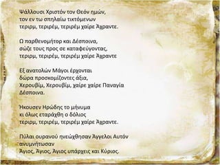 Ψάλλουσι Χριστόν τον Θεόν ημών,
τον εν τω σπηλαίω τικτόμενων
τεριρμ, τεριρέμ, τεριρέμ χαίρε Άχραντε.
Ω παρθενομήτορ και Δέσποινα,
σώζε τους προς σε καταφεύγοντας,
τεριρμ, τεριρέμ, τεριρέμ χαίρε Άχραντε
Εξ ανατολών Μάγοι έρχονται
δώρα προσκομίζοντες άξια,
Χερουβίμ, Χερουβίμ, χαίρε χαίρε Παναγία
Δέσποινα.
Ήκουσεν Ηρώδης το μήνυμα
κι όλως εταράχθη ο δόλιος
τεριρμ, τεριρέμ, τεριρέμ χαίρε Άχραντε.
Πύλαι ουρανού ηνεώχθησαν Άγγελοι Αυτόν
ανυμνήτωσαν
Άγιος, Άγιος, Άγιος υπάρχεις και Κύριος.
 