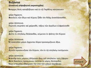 Βυζάντιο
(Σιναϊτική αλφαβητική ακροστιχίδα)
Ἄναρχος Θεὸς καταβέβηκεν καὶ ἐν τῇ Παρθένῳ κατώκοισεν
χαῖρε Ἄχραντε.
Βασιλεὺς τῶν ὅλων καὶ Κύριος ἦλθε τὸν Ἀδὰμ ἀναπλάσασθαι
χαῖρε Δέσποινα.
Γηγενεῖς σκιρτάτε καὶ χαίρεσθε, τάξεις τῶν ἀγγέλων εὐφραίνεσθε
χαῖρε Ἄχραντε.
Δεῦτε ἐν σπηλαίῳ θεάσασθαι, κείμενον ἐν φάτνῃ τὸν Κύριον
χαῖρε Δέσποινα.
Ἐξ ἀνατολῶν μάγοι ἔρχονται δῶρα προσκομίζουσι ἄξια.
χαῖρε Ἄχραντε.
Ζητοῦν προσκυνῆσαι τὸν Κύριον, τὸν ἐν τῷ σπηλαίῳ τικτόμενον.
χαῖρε Δέσποινα.
Ἡ ἀστὴρ τοὺς μάγους ὁδήγησεν ἄνω τοῦ σπηλαίου τοὺς ἔφερεν
Θεὸς Βασιλεὺς προαιώνιος τίκτεται ἐκ κόρης Θεόπαιδος.
Ἱδὼν ὁ Ἡρῴδης ἐθαύμασε τὴν ὑπὸ τῶν μάγων ἀκρίβειαν.
συνέχεια
 