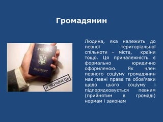 Громадянин
Людина, яка належить до
певної територіальної
спільноти – міста, країни
тощо. Ця приналежність є
формально юридично
оформленою. Як член
певного соціуму громадянин
має певні права та обов'язки
щодо цього соціуму і
підпорядковується певним
(прийнятим в громаді)
нормам і законам
 