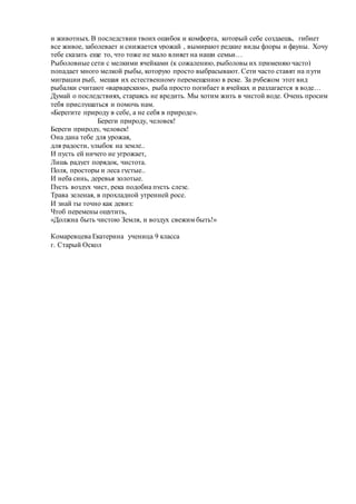 и животных. В последствии твоих ошибок и комфорта, который себе создаешь, гибнет
все живое, заболевает и снижается урожай , вымирают редкие виды флоры и фауны. Хочу
тебе сказать еще то, что тоже не мало влияет на наши семьи…
Рыболовные сети с мелкими ячейками (к сожалению, рыболовы их применяю часто)
попадает много мелкой рыбы, которую просто выбрасывают. Сети часто ставят на пути
миграции рыб, мешая их естественному перемещению в реке. За рубежом этот вид
рыбалки считают «варварским», рыба просто погибает в ячейках и разлагается в воде…
Думай о последствиях, стараясь не вредить. Мы хотим жить в чистой воде. Очень просим
тебя прислушаться и помочь нам.
«Берегите природу в себе, а не себя в природе».
Береги природу, человек!
Береги природу, человек!
Она дана тебе для урожая,
для радости, улыбок на земле..
И пусть ей ничего не угрожает,
Лишь радует порядок, чистота.
Поля, просторы и леса густые..
И неба синь, деревья золотые.
Пусть воздух чист, река подобна пусть слезе.
Трава зеленая, в прохладной утренней росе.
И знай ты точно как девиз:
Чтоб перемены ощутить,
«Должна быть чистою Земля, и воздух свежим быть!»
Комаревцева Екатерина ученица 9 класса
г. Старый Оскол
 