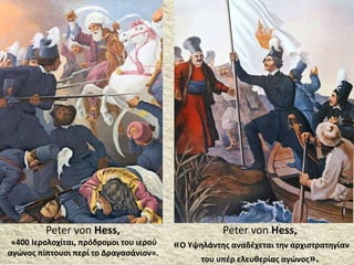 Peter von Hess,
«400 Ιερολοχίται, πρόδρομοι του ιερού
αγώνος πίπτουσι περί το Δραγασάνιον».
Peter von Hess,
«Ο Υψηλάντης αναδέχεται την αρχιστρατηγίαν
του υπέρ ελευθερίας αγώνος».
 