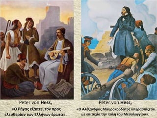 Peter von Hess,
«Ο Αλέξανδρος Μαυροκορδάτος υπερασπίζεται
με επιτυχία την πόλη του Μεσολογγίου».
Peter von Hess,
«Ο Ρήγας εξάπτει τον προς
ελευθερίαν των Ελλήνων έρωτα».
 